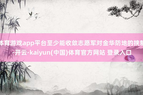 体育游戏app平台至少能收敛志愿军对金华防地的挟制-开云·kaiyun(中国)体育官方网站 登录入口