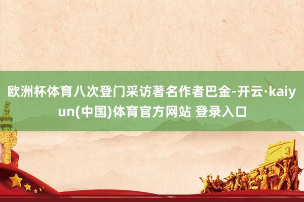 欧洲杯体育八次登门采访著名作者巴金-开云·kaiyun(中国)体育官方网站 登录入口