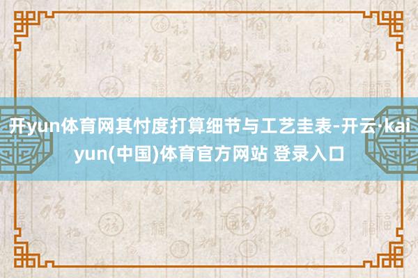 开yun体育网其忖度打算细节与工艺圭表-开云·kaiyun(中国)体育官方网站 登录入口
