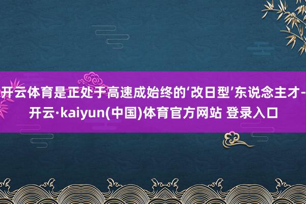开云体育是正处于高速成始终的‘改日型’东说念主才-开云·kaiyun(中国)体育官方网站 登录入口