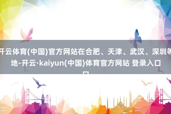 开云体育(中国)官方网站在合肥、天津、武汉、深圳等地-开云·kaiyun(中国)体育官方网站 登录入口