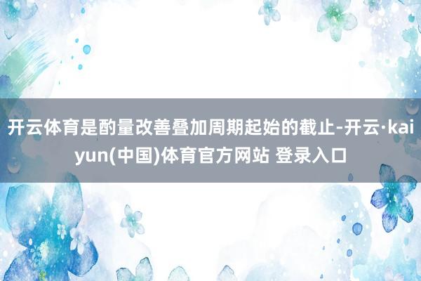 开云体育是酌量改善叠加周期起始的截止-开云·kaiyun(中国)体育官方网站 登录入口
